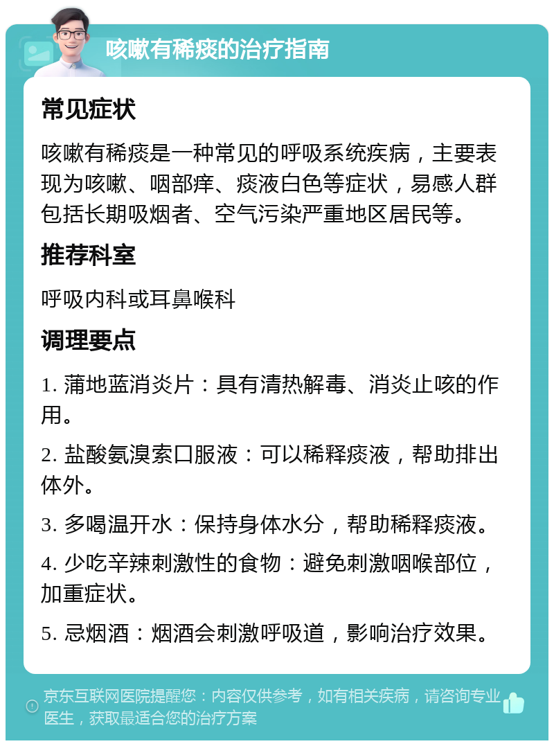 咳嗽有稀痰的治疗指南 常见症状 咳嗽有稀痰是一种常见的呼吸系统疾病，主要表现为咳嗽、咽部痒、痰液白色等症状，易感人群包括长期吸烟者、空气污染严重地区居民等。 推荐科室 呼吸内科或耳鼻喉科 调理要点 1. 蒲地蓝消炎片：具有清热解毒、消炎止咳的作用。 2. 盐酸氨溴索口服液：可以稀释痰液，帮助排出体外。 3. 多喝温开水：保持身体水分，帮助稀释痰液。 4. 少吃辛辣刺激性的食物：避免刺激咽喉部位，加重症状。 5. 忌烟酒：烟酒会刺激呼吸道，影响治疗效果。