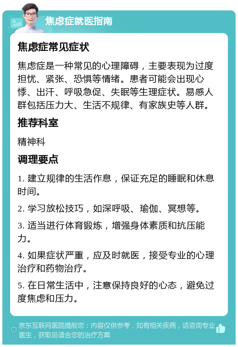 焦虑症就医指南 焦虑症常见症状 焦虑症是一种常见的心理障碍，主要表现为过度担忧、紧张、恐惧等情绪。患者可能会出现心悸、出汗、呼吸急促、失眠等生理症状。易感人群包括压力大、生活不规律、有家族史等人群。 推荐科室 精神科 调理要点 1. 建立规律的生活作息，保证充足的睡眠和休息时间。 2. 学习放松技巧，如深呼吸、瑜伽、冥想等。 3. 适当进行体育锻炼，增强身体素质和抗压能力。 4. 如果症状严重，应及时就医，接受专业的心理治疗和药物治疗。 5. 在日常生活中，注意保持良好的心态，避免过度焦虑和压力。