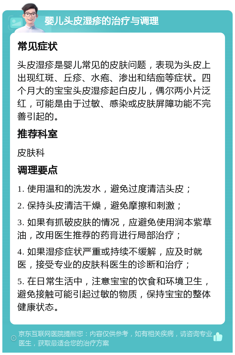 婴儿头皮湿疹的治疗与调理 常见症状 头皮湿疹是婴儿常见的皮肤问题，表现为头皮上出现红斑、丘疹、水疱、渗出和结痂等症状。四个月大的宝宝头皮湿疹起白皮儿，偶尔两小片泛红，可能是由于过敏、感染或皮肤屏障功能不完善引起的。 推荐科室 皮肤科 调理要点 1. 使用温和的洗发水，避免过度清洁头皮； 2. 保持头皮清洁干燥，避免摩擦和刺激； 3. 如果有抓破皮肤的情况，应避免使用润本紫草油，改用医生推荐的药膏进行局部治疗； 4. 如果湿疹症状严重或持续不缓解，应及时就医，接受专业的皮肤科医生的诊断和治疗； 5. 在日常生活中，注意宝宝的饮食和环境卫生，避免接触可能引起过敏的物质，保持宝宝的整体健康状态。