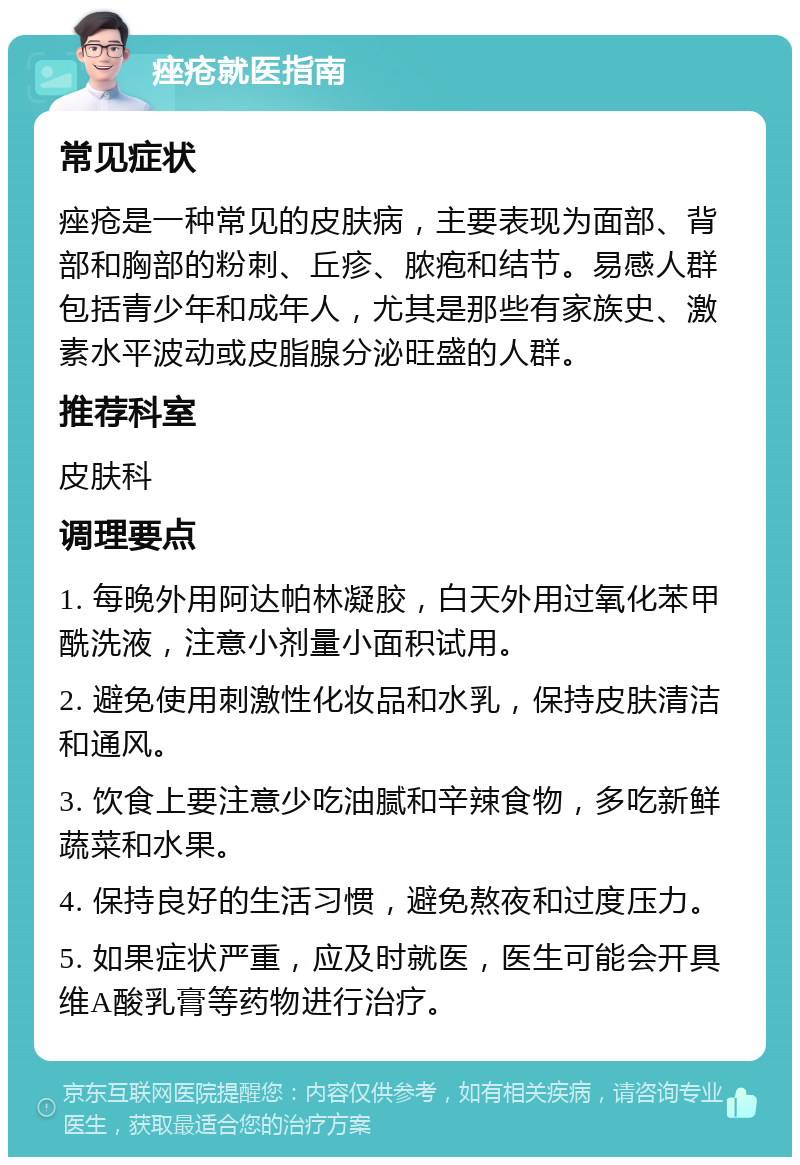 痤疮就医指南 常见症状 痤疮是一种常见的皮肤病，主要表现为面部、背部和胸部的粉刺、丘疹、脓疱和结节。易感人群包括青少年和成年人，尤其是那些有家族史、激素水平波动或皮脂腺分泌旺盛的人群。 推荐科室 皮肤科 调理要点 1. 每晚外用阿达帕林凝胶，白天外用过氧化苯甲酰洗液，注意小剂量小面积试用。 2. 避免使用刺激性化妆品和水乳，保持皮肤清洁和通风。 3. 饮食上要注意少吃油腻和辛辣食物，多吃新鲜蔬菜和水果。 4. 保持良好的生活习惯，避免熬夜和过度压力。 5. 如果症状严重，应及时就医，医生可能会开具维A酸乳膏等药物进行治疗。