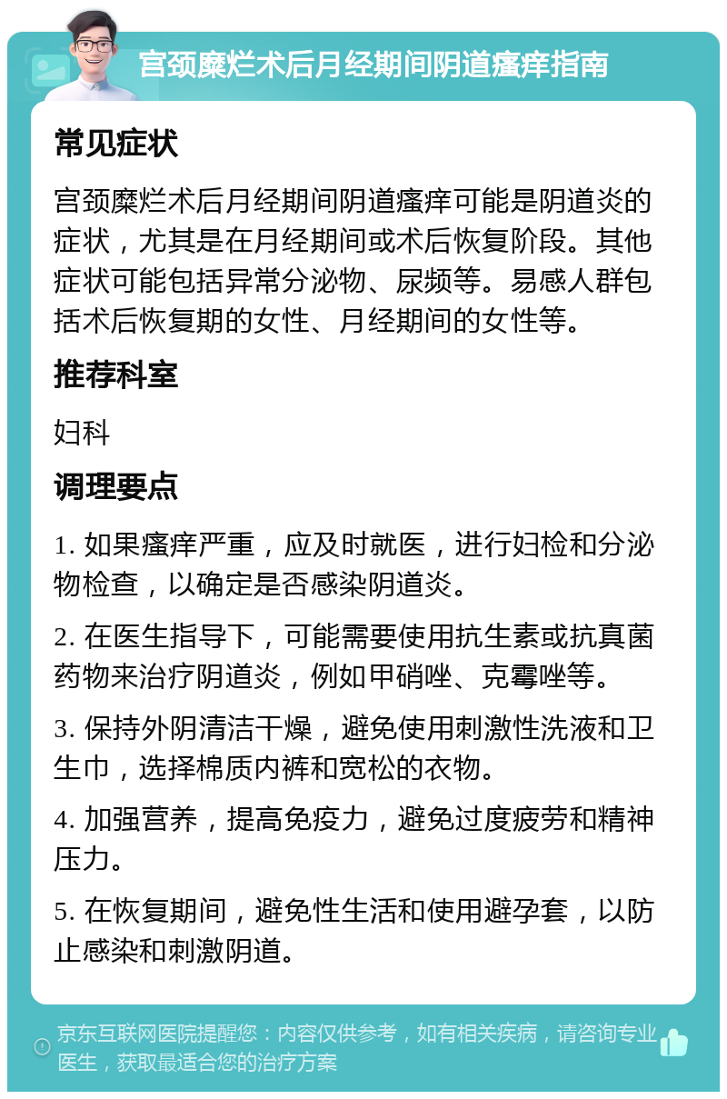 宫颈糜烂术后月经期间阴道瘙痒指南 常见症状 宫颈糜烂术后月经期间阴道瘙痒可能是阴道炎的症状，尤其是在月经期间或术后恢复阶段。其他症状可能包括异常分泌物、尿频等。易感人群包括术后恢复期的女性、月经期间的女性等。 推荐科室 妇科 调理要点 1. 如果瘙痒严重，应及时就医，进行妇检和分泌物检查，以确定是否感染阴道炎。 2. 在医生指导下，可能需要使用抗生素或抗真菌药物来治疗阴道炎，例如甲硝唑、克霉唑等。 3. 保持外阴清洁干燥，避免使用刺激性洗液和卫生巾，选择棉质内裤和宽松的衣物。 4. 加强营养，提高免疫力，避免过度疲劳和精神压力。 5. 在恢复期间，避免性生活和使用避孕套，以防止感染和刺激阴道。