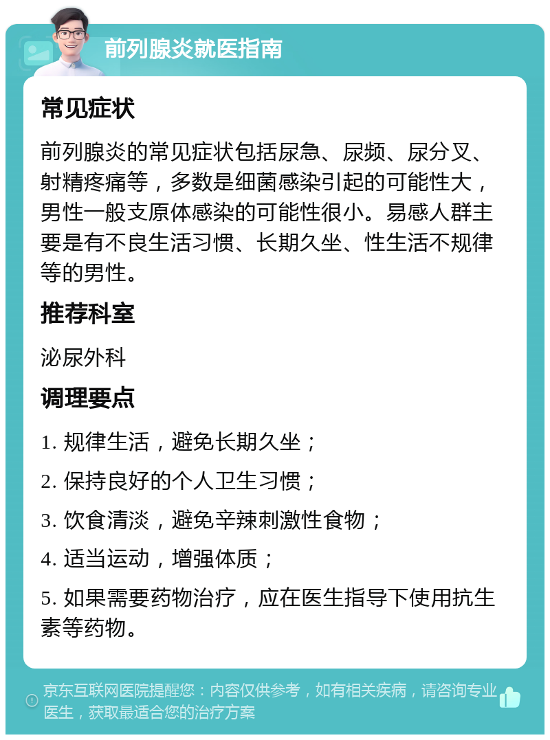 前列腺炎就医指南 常见症状 前列腺炎的常见症状包括尿急、尿频、尿分叉、射精疼痛等，多数是细菌感染引起的可能性大，男性一般支原体感染的可能性很小。易感人群主要是有不良生活习惯、长期久坐、性生活不规律等的男性。 推荐科室 泌尿外科 调理要点 1. 规律生活，避免长期久坐； 2. 保持良好的个人卫生习惯； 3. 饮食清淡，避免辛辣刺激性食物； 4. 适当运动，增强体质； 5. 如果需要药物治疗，应在医生指导下使用抗生素等药物。