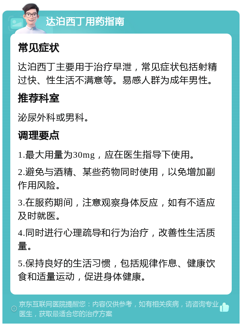 达泊西丁用药指南 常见症状 达泊西丁主要用于治疗早泄，常见症状包括射精过快、性生活不满意等。易感人群为成年男性。 推荐科室 泌尿外科或男科。 调理要点 1.最大用量为30mg，应在医生指导下使用。 2.避免与酒精、某些药物同时使用，以免增加副作用风险。 3.在服药期间，注意观察身体反应，如有不适应及时就医。 4.同时进行心理疏导和行为治疗，改善性生活质量。 5.保持良好的生活习惯，包括规律作息、健康饮食和适量运动，促进身体健康。