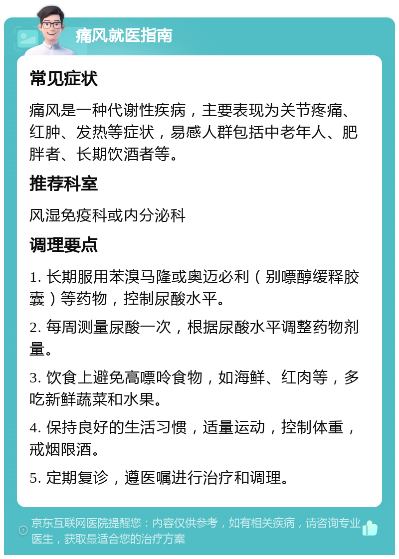 痛风就医指南 常见症状 痛风是一种代谢性疾病，主要表现为关节疼痛、红肿、发热等症状，易感人群包括中老年人、肥胖者、长期饮酒者等。 推荐科室 风湿免疫科或内分泌科 调理要点 1. 长期服用苯溴马隆或奥迈必利（别嘌醇缓释胶囊）等药物，控制尿酸水平。 2. 每周测量尿酸一次，根据尿酸水平调整药物剂量。 3. 饮食上避免高嘌呤食物，如海鲜、红肉等，多吃新鲜蔬菜和水果。 4. 保持良好的生活习惯，适量运动，控制体重，戒烟限酒。 5. 定期复诊，遵医嘱进行治疗和调理。