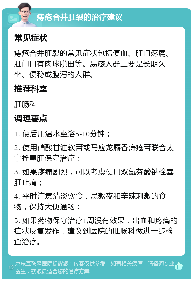 痔疮合并肛裂的治疗建议 常见症状 痔疮合并肛裂的常见症状包括便血、肛门疼痛、肛门口有肉球脱出等。易感人群主要是长期久坐、便秘或腹泻的人群。 推荐科室 肛肠科 调理要点 1. 便后用温水坐浴5-10分钟； 2. 使用硝酸甘油软膏或马应龙麝香痔疮膏联合太宁栓塞肛保守治疗； 3. 如果疼痛剧烈，可以考虑使用双氯芬酸钠栓塞肛止痛； 4. 平时注意清淡饮食，忌熬夜和辛辣刺激的食物，保持大便通畅； 5. 如果药物保守治疗1周没有效果，出血和疼痛的症状反复发作，建议到医院的肛肠科做进一步检查治疗。