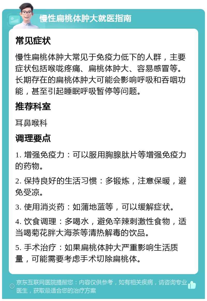 慢性扁桃体肿大就医指南 常见症状 慢性扁桃体肿大常见于免疫力低下的人群，主要症状包括喉咙疼痛、扁桃体肿大、容易感冒等。长期存在的扁桃体肿大可能会影响呼吸和吞咽功能，甚至引起睡眠呼吸暂停等问题。 推荐科室 耳鼻喉科 调理要点 1. 增强免疫力：可以服用胸腺肽片等增强免疫力的药物。 2. 保持良好的生活习惯：多锻炼，注意保暖，避免受凉。 3. 使用消炎药：如蒲地蓝等，可以缓解症状。 4. 饮食调理：多喝水，避免辛辣刺激性食物，适当喝菊花胖大海茶等清热解毒的饮品。 5. 手术治疗：如果扁桃体肿大严重影响生活质量，可能需要考虑手术切除扁桃体。