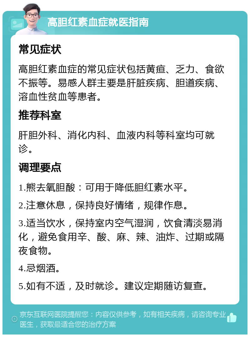 高胆红素血症就医指南 常见症状 高胆红素血症的常见症状包括黄疸、乏力、食欲不振等。易感人群主要是肝脏疾病、胆道疾病、溶血性贫血等患者。 推荐科室 肝胆外科、消化内科、血液内科等科室均可就诊。 调理要点 1.熊去氧胆酸：可用于降低胆红素水平。 2.注意休息，保持良好情绪，规律作息。 3.适当饮水，保持室内空气湿润，饮食清淡易消化，避免食用辛、酸、麻、辣、油炸、过期或隔夜食物。 4.忌烟酒。 5.如有不适，及时就诊。建议定期随访复查。