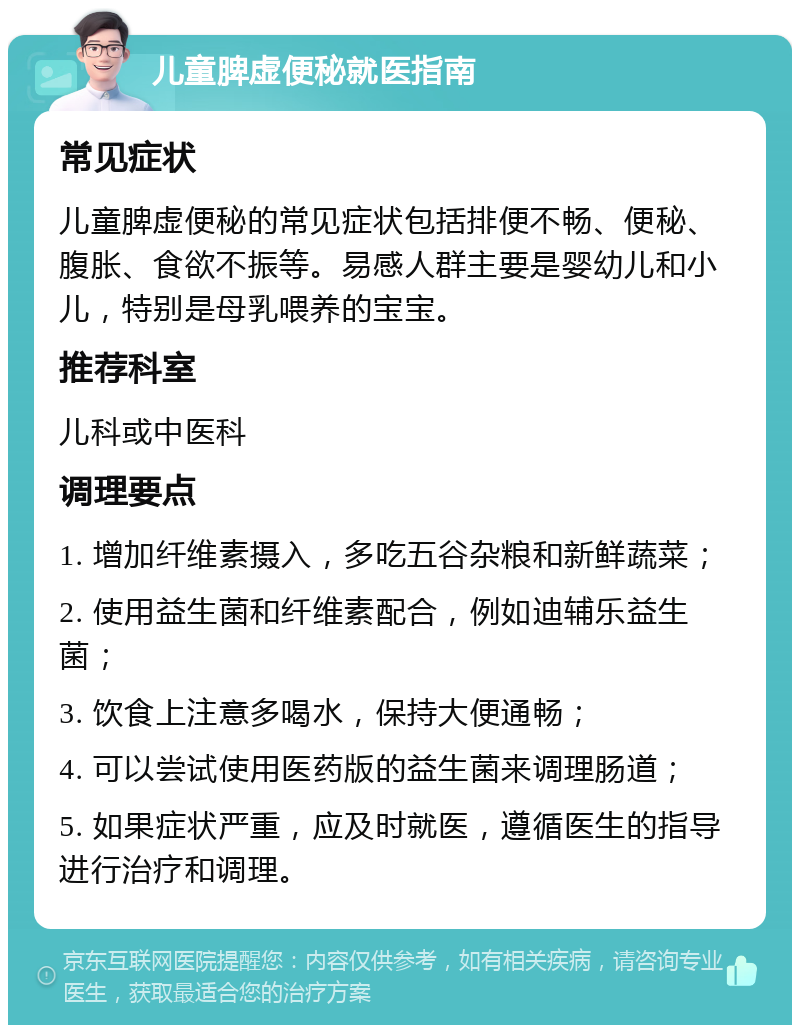 儿童脾虚便秘就医指南 常见症状 儿童脾虚便秘的常见症状包括排便不畅、便秘、腹胀、食欲不振等。易感人群主要是婴幼儿和小儿，特别是母乳喂养的宝宝。 推荐科室 儿科或中医科 调理要点 1. 增加纤维素摄入，多吃五谷杂粮和新鲜蔬菜； 2. 使用益生菌和纤维素配合，例如迪辅乐益生菌； 3. 饮食上注意多喝水，保持大便通畅； 4. 可以尝试使用医药版的益生菌来调理肠道； 5. 如果症状严重，应及时就医，遵循医生的指导进行治疗和调理。