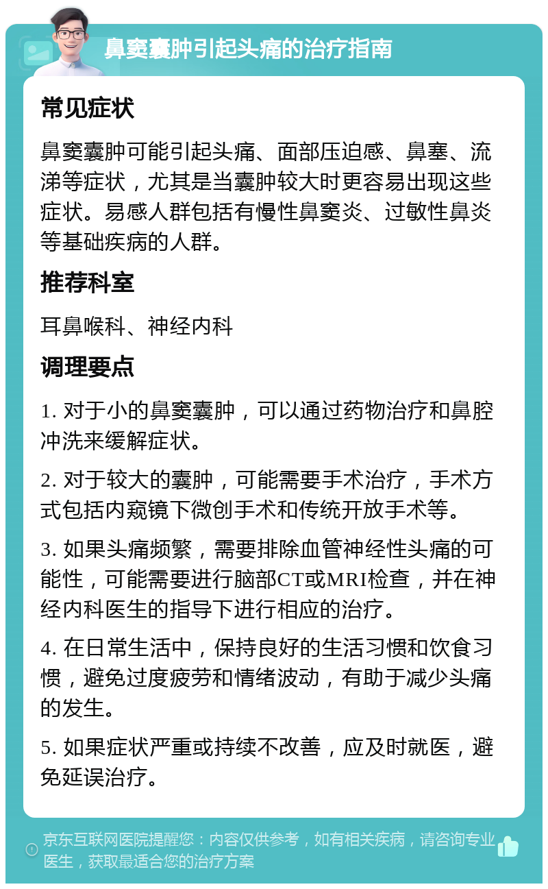 鼻窦囊肿引起头痛的治疗指南 常见症状 鼻窦囊肿可能引起头痛、面部压迫感、鼻塞、流涕等症状，尤其是当囊肿较大时更容易出现这些症状。易感人群包括有慢性鼻窦炎、过敏性鼻炎等基础疾病的人群。 推荐科室 耳鼻喉科、神经内科 调理要点 1. 对于小的鼻窦囊肿，可以通过药物治疗和鼻腔冲洗来缓解症状。 2. 对于较大的囊肿，可能需要手术治疗，手术方式包括内窥镜下微创手术和传统开放手术等。 3. 如果头痛频繁，需要排除血管神经性头痛的可能性，可能需要进行脑部CT或MRI检查，并在神经内科医生的指导下进行相应的治疗。 4. 在日常生活中，保持良好的生活习惯和饮食习惯，避免过度疲劳和情绪波动，有助于减少头痛的发生。 5. 如果症状严重或持续不改善，应及时就医，避免延误治疗。