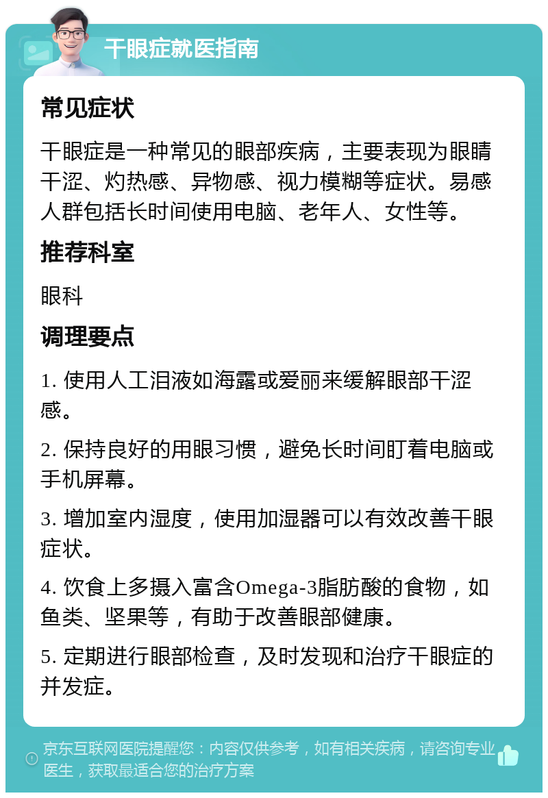 干眼症就医指南 常见症状 干眼症是一种常见的眼部疾病，主要表现为眼睛干涩、灼热感、异物感、视力模糊等症状。易感人群包括长时间使用电脑、老年人、女性等。 推荐科室 眼科 调理要点 1. 使用人工泪液如海露或爱丽来缓解眼部干涩感。 2. 保持良好的用眼习惯，避免长时间盯着电脑或手机屏幕。 3. 增加室内湿度，使用加湿器可以有效改善干眼症状。 4. 饮食上多摄入富含Omega-3脂肪酸的食物，如鱼类、坚果等，有助于改善眼部健康。 5. 定期进行眼部检查，及时发现和治疗干眼症的并发症。