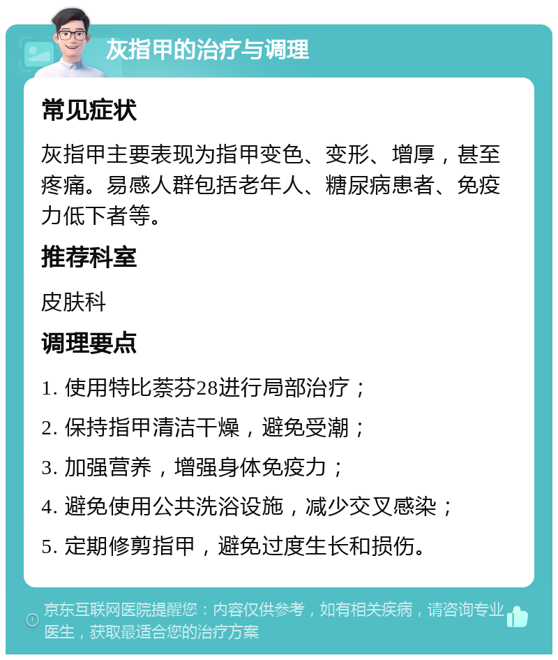 灰指甲的治疗与调理 常见症状 灰指甲主要表现为指甲变色、变形、增厚，甚至疼痛。易感人群包括老年人、糖尿病患者、免疫力低下者等。 推荐科室 皮肤科 调理要点 1. 使用特比萘芬28进行局部治疗； 2. 保持指甲清洁干燥，避免受潮； 3. 加强营养，增强身体免疫力； 4. 避免使用公共洗浴设施，减少交叉感染； 5. 定期修剪指甲，避免过度生长和损伤。