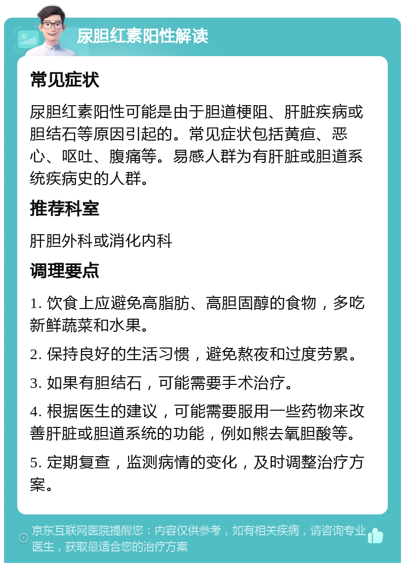 尿胆红素阳性解读 常见症状 尿胆红素阳性可能是由于胆道梗阻、肝脏疾病或胆结石等原因引起的。常见症状包括黄疸、恶心、呕吐、腹痛等。易感人群为有肝脏或胆道系统疾病史的人群。 推荐科室 肝胆外科或消化内科 调理要点 1. 饮食上应避免高脂肪、高胆固醇的食物，多吃新鲜蔬菜和水果。 2. 保持良好的生活习惯，避免熬夜和过度劳累。 3. 如果有胆结石，可能需要手术治疗。 4. 根据医生的建议，可能需要服用一些药物来改善肝脏或胆道系统的功能，例如熊去氧胆酸等。 5. 定期复查，监测病情的变化，及时调整治疗方案。