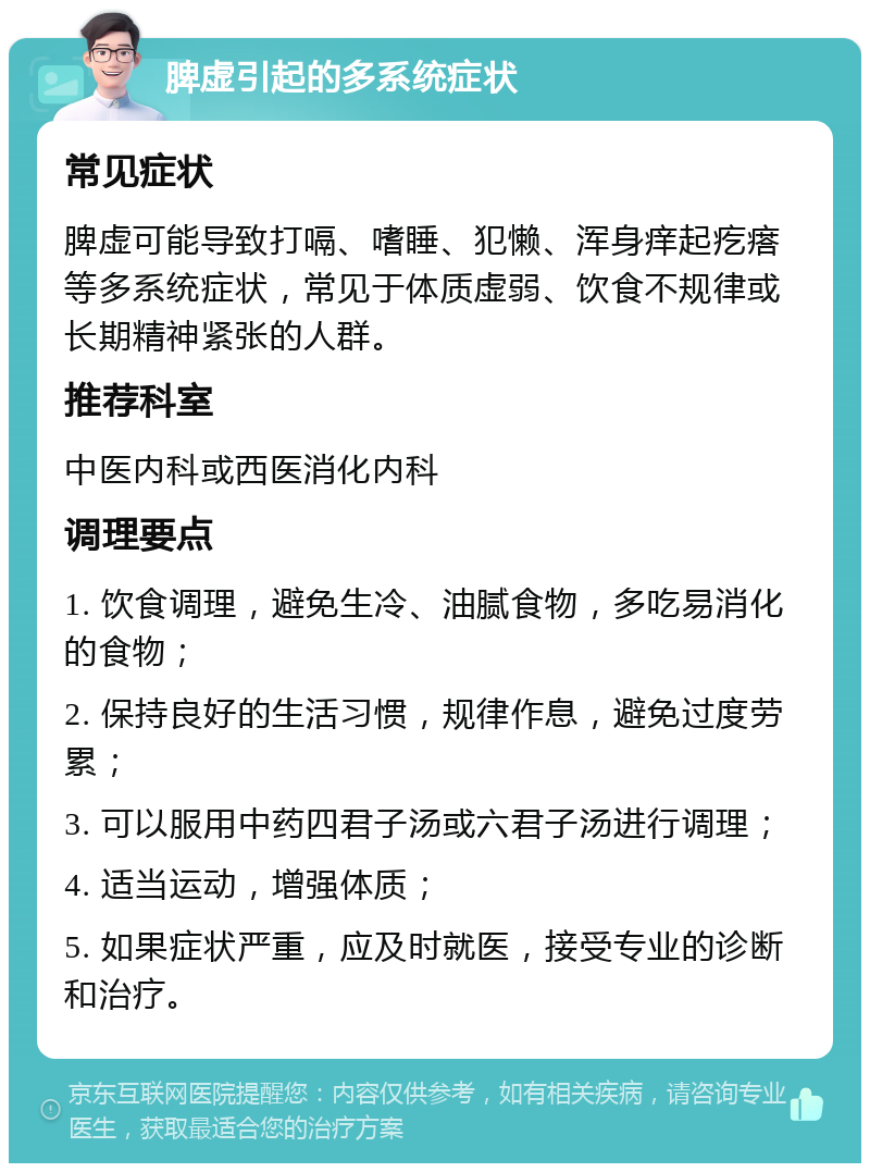 脾虚引起的多系统症状 常见症状 脾虚可能导致打嗝、嗜睡、犯懒、浑身痒起疙瘩等多系统症状，常见于体质虚弱、饮食不规律或长期精神紧张的人群。 推荐科室 中医内科或西医消化内科 调理要点 1. 饮食调理，避免生冷、油腻食物，多吃易消化的食物； 2. 保持良好的生活习惯，规律作息，避免过度劳累； 3. 可以服用中药四君子汤或六君子汤进行调理； 4. 适当运动，增强体质； 5. 如果症状严重，应及时就医，接受专业的诊断和治疗。