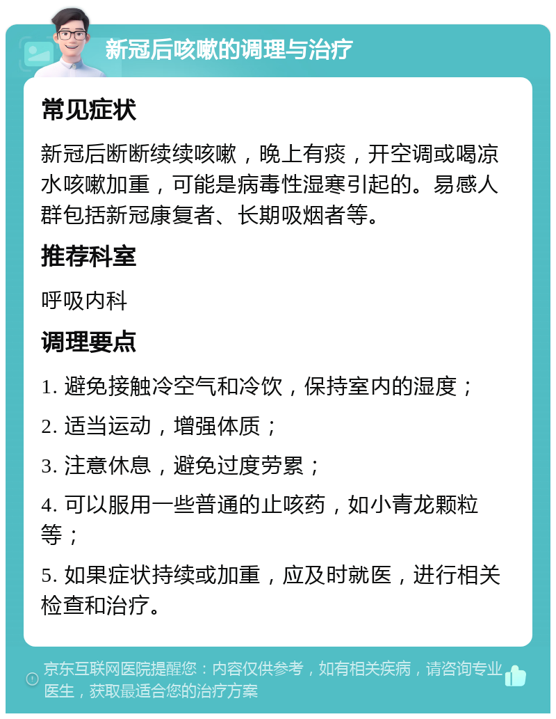 新冠后咳嗽的调理与治疗 常见症状 新冠后断断续续咳嗽，晚上有痰，开空调或喝凉水咳嗽加重，可能是病毒性湿寒引起的。易感人群包括新冠康复者、长期吸烟者等。 推荐科室 呼吸内科 调理要点 1. 避免接触冷空气和冷饮，保持室内的湿度； 2. 适当运动，增强体质； 3. 注意休息，避免过度劳累； 4. 可以服用一些普通的止咳药，如小青龙颗粒等； 5. 如果症状持续或加重，应及时就医，进行相关检查和治疗。