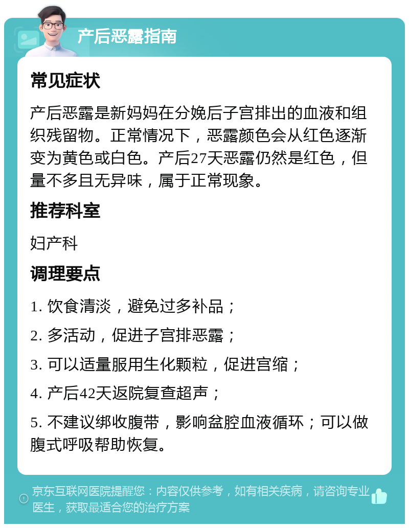 产后恶露指南 常见症状 产后恶露是新妈妈在分娩后子宫排出的血液和组织残留物。正常情况下，恶露颜色会从红色逐渐变为黄色或白色。产后27天恶露仍然是红色，但量不多且无异味，属于正常现象。 推荐科室 妇产科 调理要点 1. 饮食清淡，避免过多补品； 2. 多活动，促进子宫排恶露； 3. 可以适量服用生化颗粒，促进宫缩； 4. 产后42天返院复查超声； 5. 不建议绑收腹带，影响盆腔血液循环；可以做腹式呼吸帮助恢复。