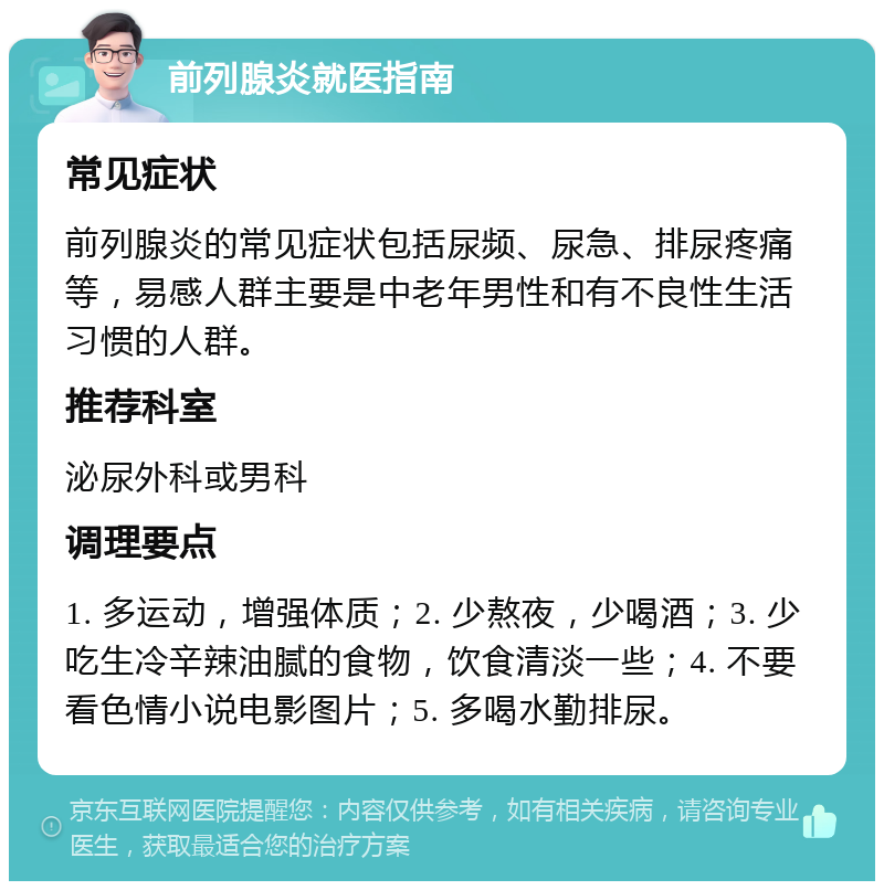 前列腺炎就医指南 常见症状 前列腺炎的常见症状包括尿频、尿急、排尿疼痛等，易感人群主要是中老年男性和有不良性生活习惯的人群。 推荐科室 泌尿外科或男科 调理要点 1. 多运动，增强体质；2. 少熬夜，少喝酒；3. 少吃生冷辛辣油腻的食物，饮食清淡一些；4. 不要看色情小说电影图片；5. 多喝水勤排尿。