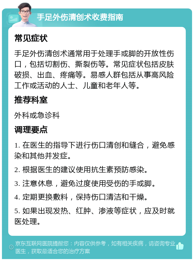 手足外伤清创术收费指南 常见症状 手足外伤清创术通常用于处理手或脚的开放性伤口，包括切割伤、撕裂伤等。常见症状包括皮肤破损、出血、疼痛等。易感人群包括从事高风险工作或活动的人士、儿童和老年人等。 推荐科室 外科或急诊科 调理要点 1. 在医生的指导下进行伤口清创和缝合，避免感染和其他并发症。 2. 根据医生的建议使用抗生素预防感染。 3. 注意休息，避免过度使用受伤的手或脚。 4. 定期更换敷料，保持伤口清洁和干燥。 5. 如果出现发热、红肿、渗液等症状，应及时就医处理。