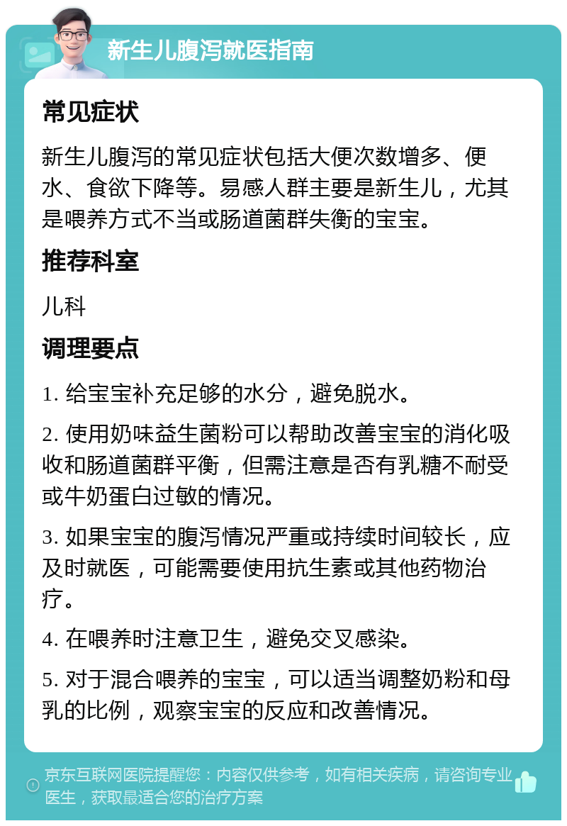 新生儿腹泻就医指南 常见症状 新生儿腹泻的常见症状包括大便次数增多、便水、食欲下降等。易感人群主要是新生儿，尤其是喂养方式不当或肠道菌群失衡的宝宝。 推荐科室 儿科 调理要点 1. 给宝宝补充足够的水分，避免脱水。 2. 使用奶味益生菌粉可以帮助改善宝宝的消化吸收和肠道菌群平衡，但需注意是否有乳糖不耐受或牛奶蛋白过敏的情况。 3. 如果宝宝的腹泻情况严重或持续时间较长，应及时就医，可能需要使用抗生素或其他药物治疗。 4. 在喂养时注意卫生，避免交叉感染。 5. 对于混合喂养的宝宝，可以适当调整奶粉和母乳的比例，观察宝宝的反应和改善情况。