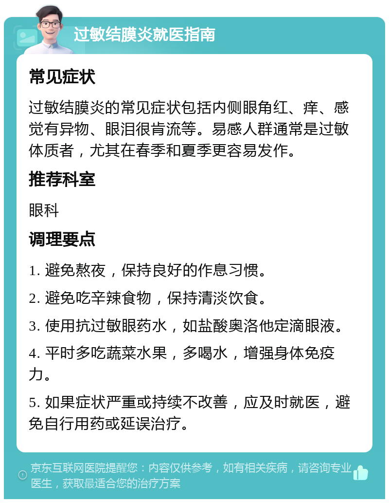 过敏结膜炎就医指南 常见症状 过敏结膜炎的常见症状包括内侧眼角红、痒、感觉有异物、眼泪很肯流等。易感人群通常是过敏体质者，尤其在春季和夏季更容易发作。 推荐科室 眼科 调理要点 1. 避免熬夜，保持良好的作息习惯。 2. 避免吃辛辣食物，保持清淡饮食。 3. 使用抗过敏眼药水，如盐酸奥洛他定滴眼液。 4. 平时多吃蔬菜水果，多喝水，增强身体免疫力。 5. 如果症状严重或持续不改善，应及时就医，避免自行用药或延误治疗。