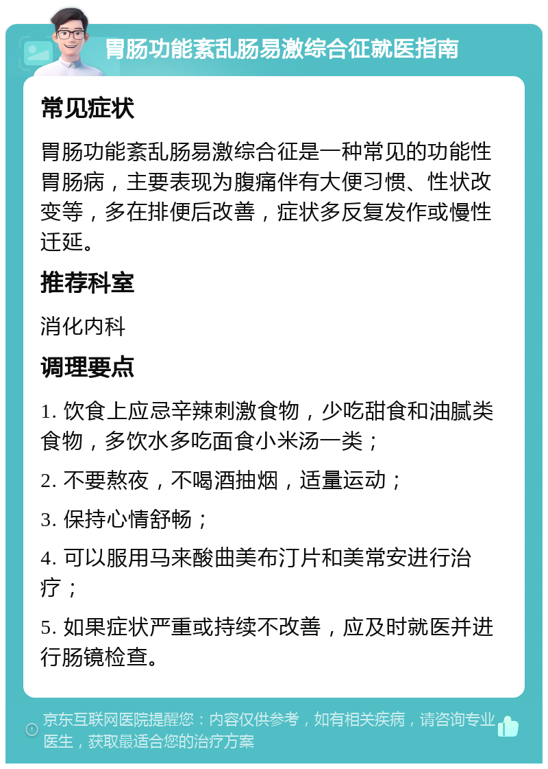 胃肠功能紊乱肠易激综合征就医指南 常见症状 胃肠功能紊乱肠易激综合征是一种常见的功能性胃肠病，主要表现为腹痛伴有大便习惯、性状改变等，多在排便后改善，症状多反复发作或慢性迁延。 推荐科室 消化内科 调理要点 1. 饮食上应忌辛辣刺激食物，少吃甜食和油腻类食物，多饮水多吃面食小米汤一类； 2. 不要熬夜，不喝酒抽烟，适量运动； 3. 保持心情舒畅； 4. 可以服用马来酸曲美布汀片和美常安进行治疗； 5. 如果症状严重或持续不改善，应及时就医并进行肠镜检查。