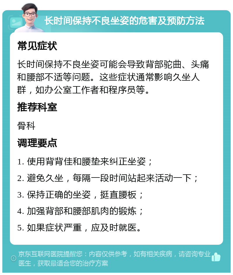 长时间保持不良坐姿的危害及预防方法 常见症状 长时间保持不良坐姿可能会导致背部驼曲、头痛和腰部不适等问题。这些症状通常影响久坐人群，如办公室工作者和程序员等。 推荐科室 骨科 调理要点 1. 使用背背佳和腰垫来纠正坐姿； 2. 避免久坐，每隔一段时间站起来活动一下； 3. 保持正确的坐姿，挺直腰板； 4. 加强背部和腰部肌肉的锻炼； 5. 如果症状严重，应及时就医。