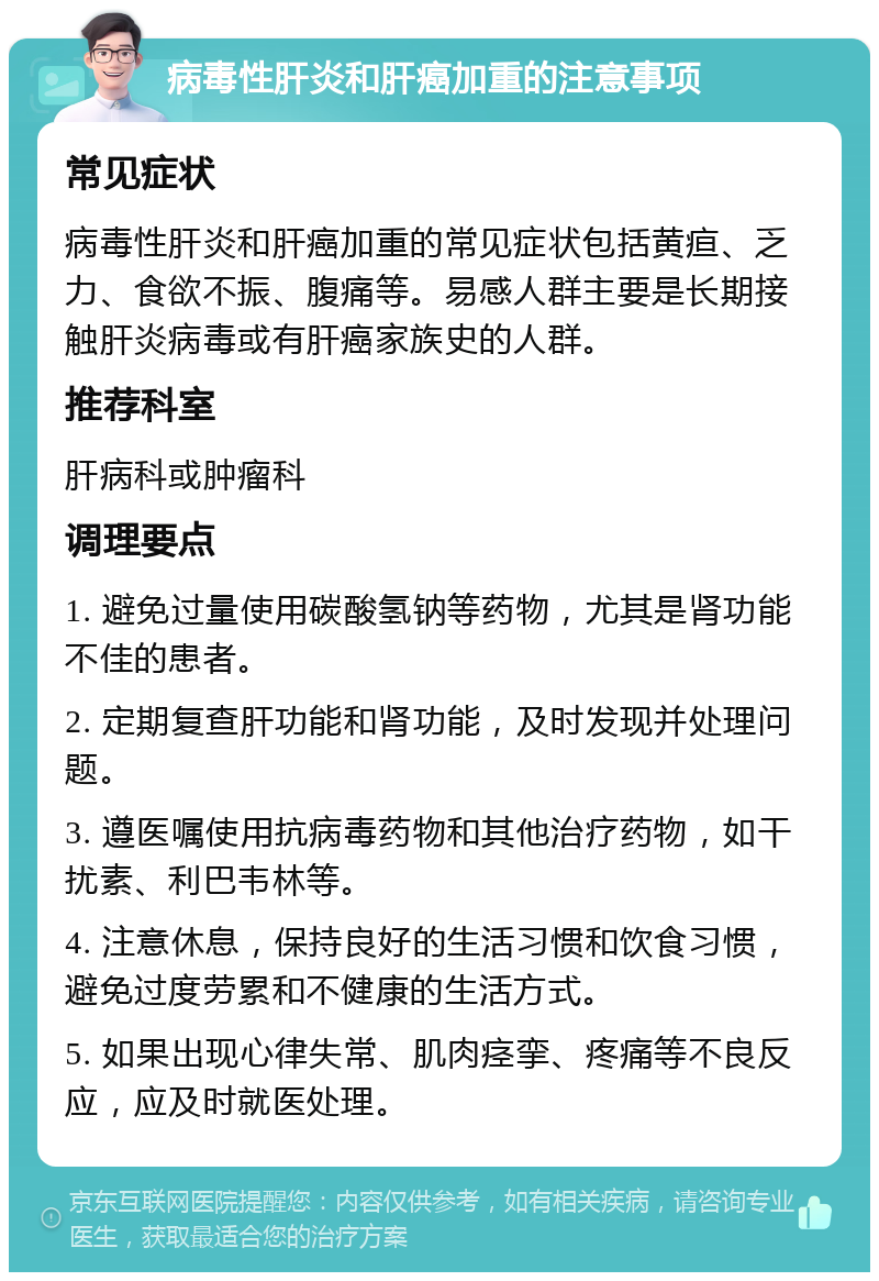 病毒性肝炎和肝癌加重的注意事项 常见症状 病毒性肝炎和肝癌加重的常见症状包括黄疸、乏力、食欲不振、腹痛等。易感人群主要是长期接触肝炎病毒或有肝癌家族史的人群。 推荐科室 肝病科或肿瘤科 调理要点 1. 避免过量使用碳酸氢钠等药物，尤其是肾功能不佳的患者。 2. 定期复查肝功能和肾功能，及时发现并处理问题。 3. 遵医嘱使用抗病毒药物和其他治疗药物，如干扰素、利巴韦林等。 4. 注意休息，保持良好的生活习惯和饮食习惯，避免过度劳累和不健康的生活方式。 5. 如果出现心律失常、肌肉痉挛、疼痛等不良反应，应及时就医处理。