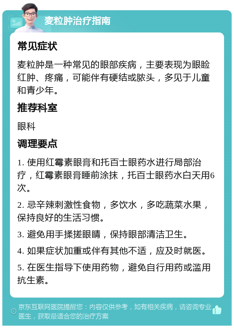 麦粒肿治疗指南 常见症状 麦粒肿是一种常见的眼部疾病，主要表现为眼睑红肿、疼痛，可能伴有硬结或脓头，多见于儿童和青少年。 推荐科室 眼科 调理要点 1. 使用红霉素眼膏和托百士眼药水进行局部治疗，红霉素眼膏睡前涂抹，托百士眼药水白天用6次。 2. 忌辛辣刺激性食物，多饮水，多吃蔬菜水果，保持良好的生活习惯。 3. 避免用手揉搓眼睛，保持眼部清洁卫生。 4. 如果症状加重或伴有其他不适，应及时就医。 5. 在医生指导下使用药物，避免自行用药或滥用抗生素。