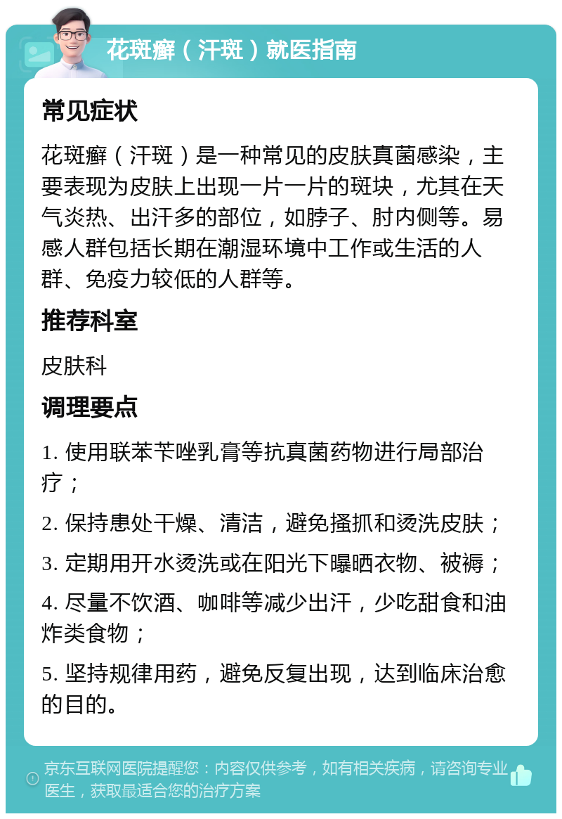 花斑癣（汗斑）就医指南 常见症状 花斑癣（汗斑）是一种常见的皮肤真菌感染，主要表现为皮肤上出现一片一片的斑块，尤其在天气炎热、出汗多的部位，如脖子、肘内侧等。易感人群包括长期在潮湿环境中工作或生活的人群、免疫力较低的人群等。 推荐科室 皮肤科 调理要点 1. 使用联苯苄唑乳膏等抗真菌药物进行局部治疗； 2. 保持患处干燥、清洁，避免搔抓和烫洗皮肤； 3. 定期用开水烫洗或在阳光下曝晒衣物、被褥； 4. 尽量不饮酒、咖啡等减少出汗，少吃甜食和油炸类食物； 5. 坚持规律用药，避免反复出现，达到临床治愈的目的。