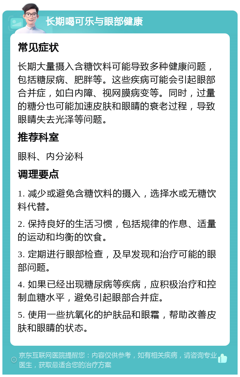 长期喝可乐与眼部健康 常见症状 长期大量摄入含糖饮料可能导致多种健康问题，包括糖尿病、肥胖等。这些疾病可能会引起眼部合并症，如白内障、视网膜病变等。同时，过量的糖分也可能加速皮肤和眼睛的衰老过程，导致眼睛失去光泽等问题。 推荐科室 眼科、内分泌科 调理要点 1. 减少或避免含糖饮料的摄入，选择水或无糖饮料代替。 2. 保持良好的生活习惯，包括规律的作息、适量的运动和均衡的饮食。 3. 定期进行眼部检查，及早发现和治疗可能的眼部问题。 4. 如果已经出现糖尿病等疾病，应积极治疗和控制血糖水平，避免引起眼部合并症。 5. 使用一些抗氧化的护肤品和眼霜，帮助改善皮肤和眼睛的状态。