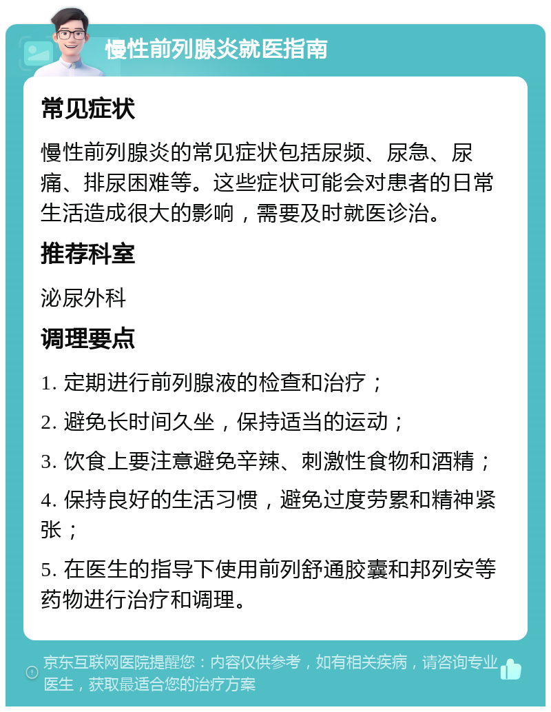 慢性前列腺炎就医指南 常见症状 慢性前列腺炎的常见症状包括尿频、尿急、尿痛、排尿困难等。这些症状可能会对患者的日常生活造成很大的影响，需要及时就医诊治。 推荐科室 泌尿外科 调理要点 1. 定期进行前列腺液的检查和治疗； 2. 避免长时间久坐，保持适当的运动； 3. 饮食上要注意避免辛辣、刺激性食物和酒精； 4. 保持良好的生活习惯，避免过度劳累和精神紧张； 5. 在医生的指导下使用前列舒通胶囊和邦列安等药物进行治疗和调理。