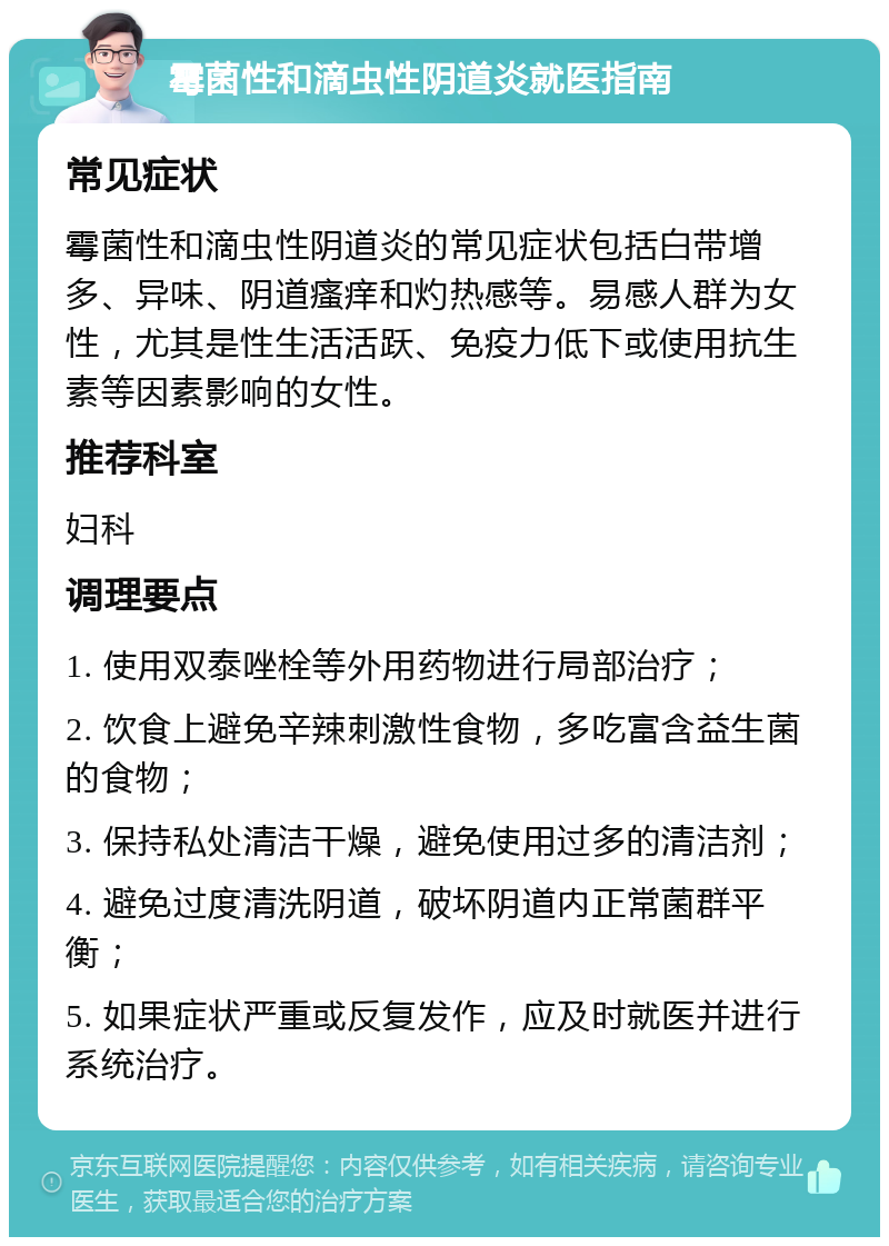 霉菌性和滴虫性阴道炎就医指南 常见症状 霉菌性和滴虫性阴道炎的常见症状包括白带增多、异味、阴道瘙痒和灼热感等。易感人群为女性，尤其是性生活活跃、免疫力低下或使用抗生素等因素影响的女性。 推荐科室 妇科 调理要点 1. 使用双泰唑栓等外用药物进行局部治疗； 2. 饮食上避免辛辣刺激性食物，多吃富含益生菌的食物； 3. 保持私处清洁干燥，避免使用过多的清洁剂； 4. 避免过度清洗阴道，破坏阴道内正常菌群平衡； 5. 如果症状严重或反复发作，应及时就医并进行系统治疗。