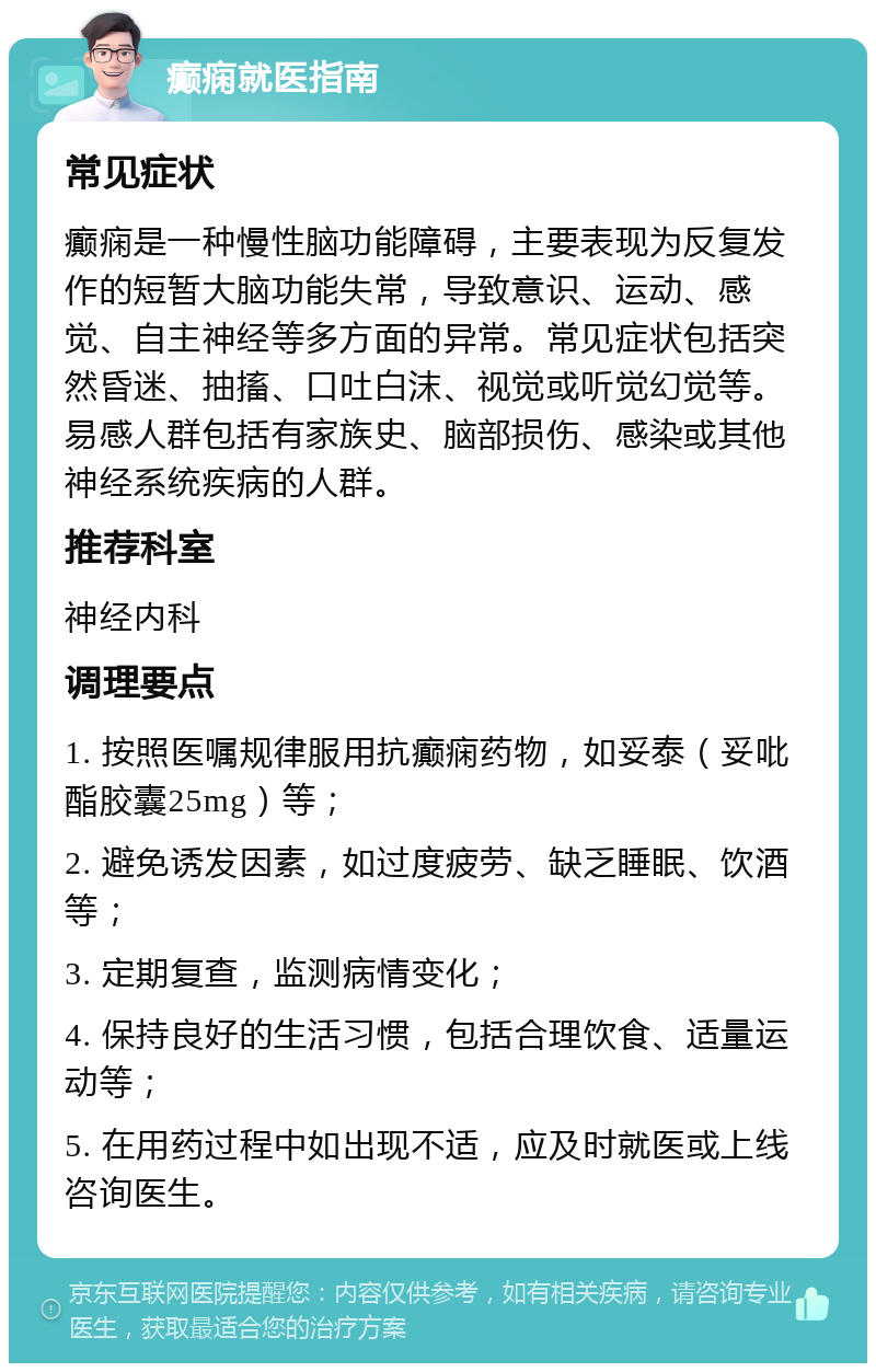 癫痫就医指南 常见症状 癫痫是一种慢性脑功能障碍，主要表现为反复发作的短暂大脑功能失常，导致意识、运动、感觉、自主神经等多方面的异常。常见症状包括突然昏迷、抽搐、口吐白沫、视觉或听觉幻觉等。易感人群包括有家族史、脑部损伤、感染或其他神经系统疾病的人群。 推荐科室 神经内科 调理要点 1. 按照医嘱规律服用抗癫痫药物，如妥泰（妥吡酯胶囊25mg）等； 2. 避免诱发因素，如过度疲劳、缺乏睡眠、饮酒等； 3. 定期复查，监测病情变化； 4. 保持良好的生活习惯，包括合理饮食、适量运动等； 5. 在用药过程中如出现不适，应及时就医或上线咨询医生。