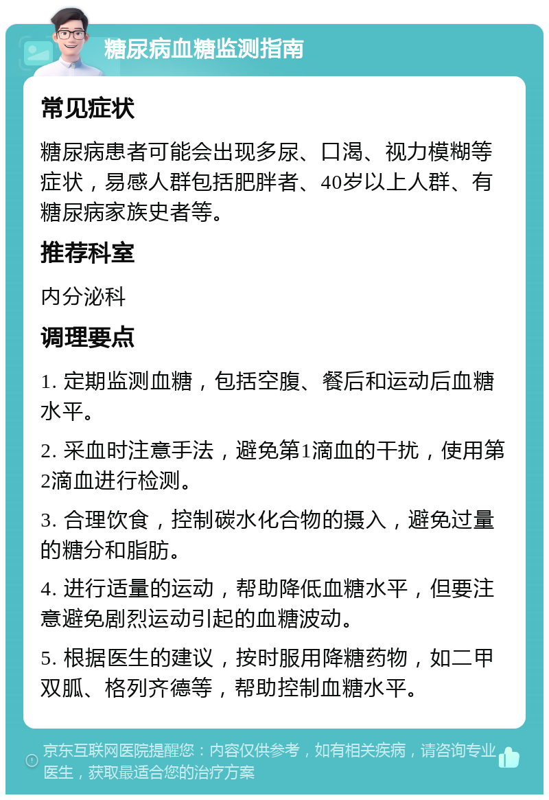 糖尿病血糖监测指南 常见症状 糖尿病患者可能会出现多尿、口渴、视力模糊等症状，易感人群包括肥胖者、40岁以上人群、有糖尿病家族史者等。 推荐科室 内分泌科 调理要点 1. 定期监测血糖，包括空腹、餐后和运动后血糖水平。 2. 采血时注意手法，避免第1滴血的干扰，使用第2滴血进行检测。 3. 合理饮食，控制碳水化合物的摄入，避免过量的糖分和脂肪。 4. 进行适量的运动，帮助降低血糖水平，但要注意避免剧烈运动引起的血糖波动。 5. 根据医生的建议，按时服用降糖药物，如二甲双胍、格列齐德等，帮助控制血糖水平。