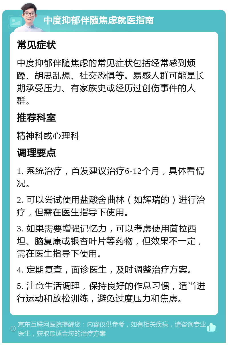 中度抑郁伴随焦虑就医指南 常见症状 中度抑郁伴随焦虑的常见症状包括经常感到烦躁、胡思乱想、社交恐惧等。易感人群可能是长期承受压力、有家族史或经历过创伤事件的人群。 推荐科室 精神科或心理科 调理要点 1. 系统治疗，首发建议治疗6-12个月，具体看情况。 2. 可以尝试使用盐酸舍曲林（如辉瑞的）进行治疗，但需在医生指导下使用。 3. 如果需要增强记忆力，可以考虑使用茴拉西坦、脑复康或银杏叶片等药物，但效果不一定，需在医生指导下使用。 4. 定期复查，面诊医生，及时调整治疗方案。 5. 注意生活调理，保持良好的作息习惯，适当进行运动和放松训练，避免过度压力和焦虑。