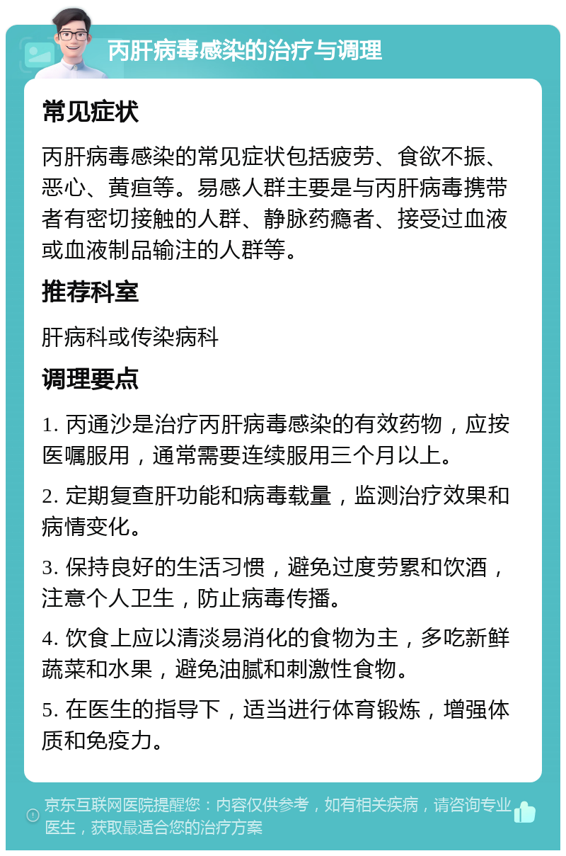 丙肝病毒感染的治疗与调理 常见症状 丙肝病毒感染的常见症状包括疲劳、食欲不振、恶心、黄疸等。易感人群主要是与丙肝病毒携带者有密切接触的人群、静脉药瘾者、接受过血液或血液制品输注的人群等。 推荐科室 肝病科或传染病科 调理要点 1. 丙通沙是治疗丙肝病毒感染的有效药物，应按医嘱服用，通常需要连续服用三个月以上。 2. 定期复查肝功能和病毒载量，监测治疗效果和病情变化。 3. 保持良好的生活习惯，避免过度劳累和饮酒，注意个人卫生，防止病毒传播。 4. 饮食上应以清淡易消化的食物为主，多吃新鲜蔬菜和水果，避免油腻和刺激性食物。 5. 在医生的指导下，适当进行体育锻炼，增强体质和免疫力。