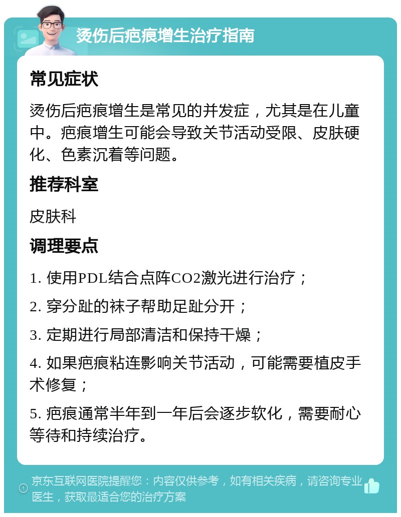 烫伤后疤痕增生治疗指南 常见症状 烫伤后疤痕增生是常见的并发症，尤其是在儿童中。疤痕增生可能会导致关节活动受限、皮肤硬化、色素沉着等问题。 推荐科室 皮肤科 调理要点 1. 使用PDL结合点阵CO2激光进行治疗； 2. 穿分趾的袜子帮助足趾分开； 3. 定期进行局部清洁和保持干燥； 4. 如果疤痕粘连影响关节活动，可能需要植皮手术修复； 5. 疤痕通常半年到一年后会逐步软化，需要耐心等待和持续治疗。