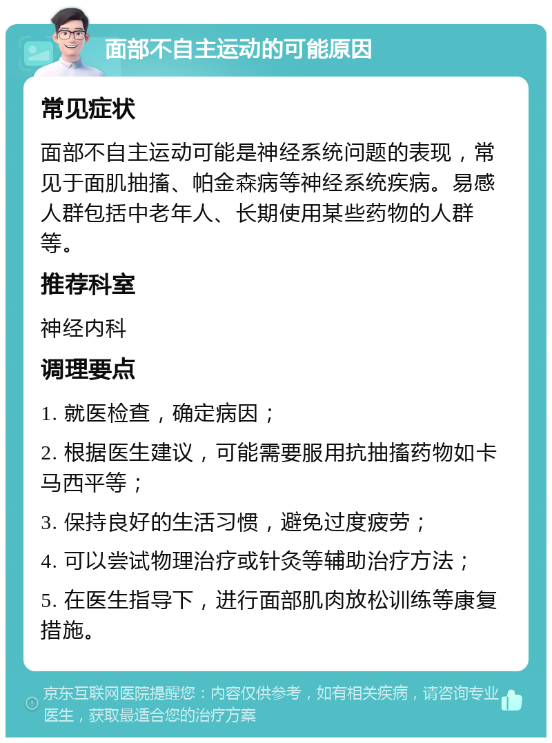 面部不自主运动的可能原因 常见症状 面部不自主运动可能是神经系统问题的表现，常见于面肌抽搐、帕金森病等神经系统疾病。易感人群包括中老年人、长期使用某些药物的人群等。 推荐科室 神经内科 调理要点 1. 就医检查，确定病因； 2. 根据医生建议，可能需要服用抗抽搐药物如卡马西平等； 3. 保持良好的生活习惯，避免过度疲劳； 4. 可以尝试物理治疗或针灸等辅助治疗方法； 5. 在医生指导下，进行面部肌肉放松训练等康复措施。