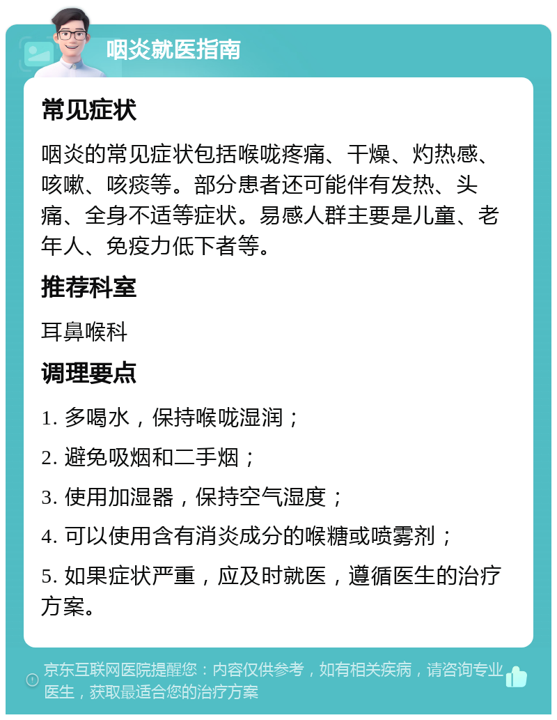 咽炎就医指南 常见症状 咽炎的常见症状包括喉咙疼痛、干燥、灼热感、咳嗽、咳痰等。部分患者还可能伴有发热、头痛、全身不适等症状。易感人群主要是儿童、老年人、免疫力低下者等。 推荐科室 耳鼻喉科 调理要点 1. 多喝水，保持喉咙湿润； 2. 避免吸烟和二手烟； 3. 使用加湿器，保持空气湿度； 4. 可以使用含有消炎成分的喉糖或喷雾剂； 5. 如果症状严重，应及时就医，遵循医生的治疗方案。