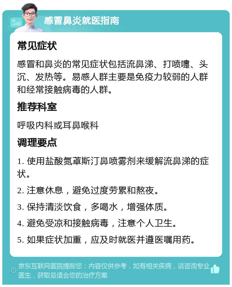 感冒鼻炎就医指南 常见症状 感冒和鼻炎的常见症状包括流鼻涕、打喷嚏、头沉、发热等。易感人群主要是免疫力较弱的人群和经常接触病毒的人群。 推荐科室 呼吸内科或耳鼻喉科 调理要点 1. 使用盐酸氮䓬斯汀鼻喷雾剂来缓解流鼻涕的症状。 2. 注意休息，避免过度劳累和熬夜。 3. 保持清淡饮食，多喝水，增强体质。 4. 避免受凉和接触病毒，注意个人卫生。 5. 如果症状加重，应及时就医并遵医嘱用药。