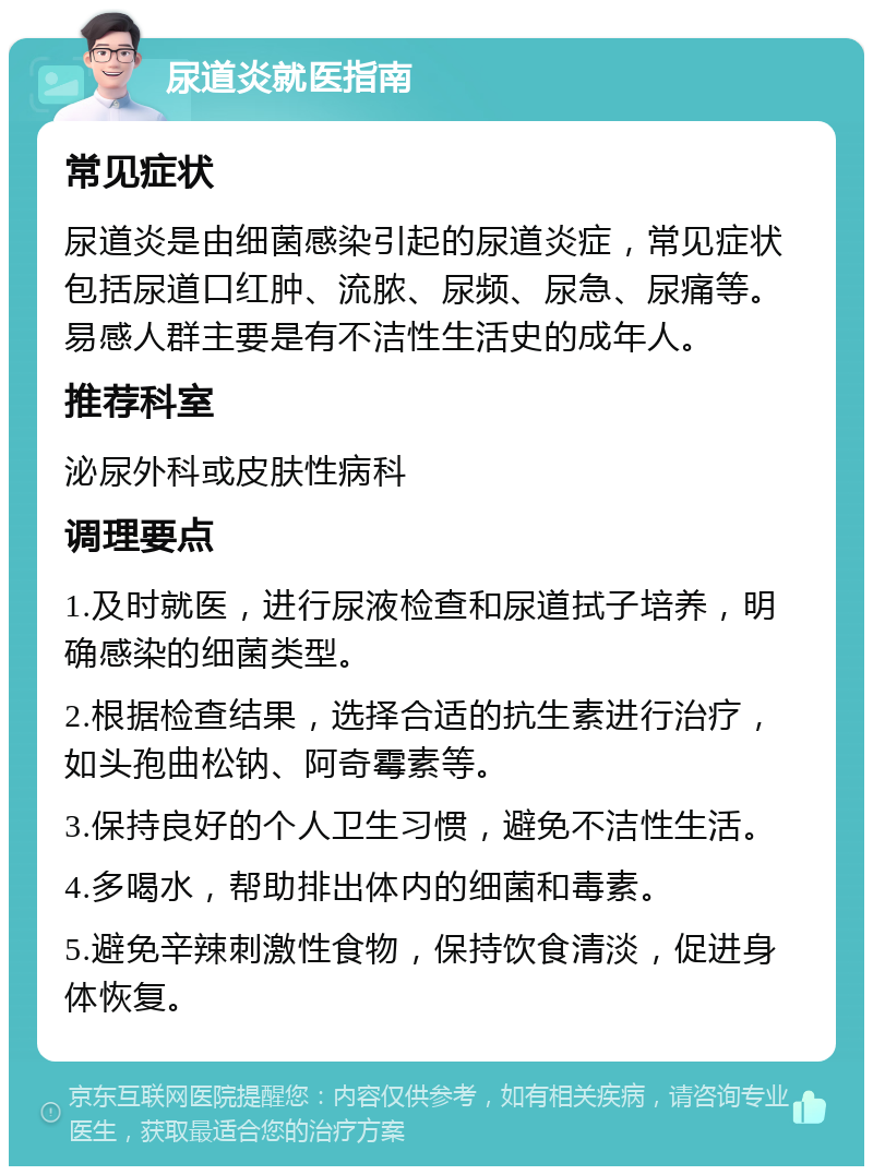 尿道炎就医指南 常见症状 尿道炎是由细菌感染引起的尿道炎症，常见症状包括尿道口红肿、流脓、尿频、尿急、尿痛等。易感人群主要是有不洁性生活史的成年人。 推荐科室 泌尿外科或皮肤性病科 调理要点 1.及时就医，进行尿液检查和尿道拭子培养，明确感染的细菌类型。 2.根据检查结果，选择合适的抗生素进行治疗，如头孢曲松钠、阿奇霉素等。 3.保持良好的个人卫生习惯，避免不洁性生活。 4.多喝水，帮助排出体内的细菌和毒素。 5.避免辛辣刺激性食物，保持饮食清淡，促进身体恢复。