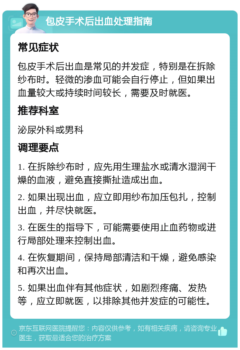 包皮手术后出血处理指南 常见症状 包皮手术后出血是常见的并发症，特别是在拆除纱布时。轻微的渗血可能会自行停止，但如果出血量较大或持续时间较长，需要及时就医。 推荐科室 泌尿外科或男科 调理要点 1. 在拆除纱布时，应先用生理盐水或清水湿润干燥的血液，避免直接撕扯造成出血。 2. 如果出现出血，应立即用纱布加压包扎，控制出血，并尽快就医。 3. 在医生的指导下，可能需要使用止血药物或进行局部处理来控制出血。 4. 在恢复期间，保持局部清洁和干燥，避免感染和再次出血。 5. 如果出血伴有其他症状，如剧烈疼痛、发热等，应立即就医，以排除其他并发症的可能性。