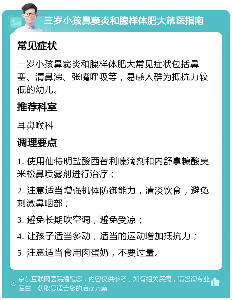 三岁小孩鼻窦炎和腺样体肥大就医指南 常见症状 三岁小孩鼻窦炎和腺样体肥大常见症状包括鼻塞、清鼻涕、张嘴呼吸等，易感人群为抵抗力较低的幼儿。 推荐科室 耳鼻喉科 调理要点 1. 使用仙特明盐酸西替利嗪滴剂和内舒拿糠酸莫米松鼻喷雾剂进行治疗； 2. 注意适当增强机体防御能力，清淡饮食，避免刺激鼻咽部； 3. 避免长期吹空调，避免受凉； 4. 让孩子适当多动，适当的运动增加抵抗力； 5. 注意适当食用肉蛋奶，不要过量。