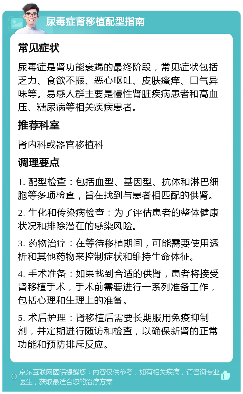 尿毒症肾移植配型指南 常见症状 尿毒症是肾功能衰竭的最终阶段，常见症状包括乏力、食欲不振、恶心呕吐、皮肤瘙痒、口气异味等。易感人群主要是慢性肾脏疾病患者和高血压、糖尿病等相关疾病患者。 推荐科室 肾内科或器官移植科 调理要点 1. 配型检查：包括血型、基因型、抗体和淋巴细胞等多项检查，旨在找到与患者相匹配的供肾。 2. 生化和传染病检查：为了评估患者的整体健康状况和排除潜在的感染风险。 3. 药物治疗：在等待移植期间，可能需要使用透析和其他药物来控制症状和维持生命体征。 4. 手术准备：如果找到合适的供肾，患者将接受肾移植手术，手术前需要进行一系列准备工作，包括心理和生理上的准备。 5. 术后护理：肾移植后需要长期服用免疫抑制剂，并定期进行随访和检查，以确保新肾的正常功能和预防排斥反应。