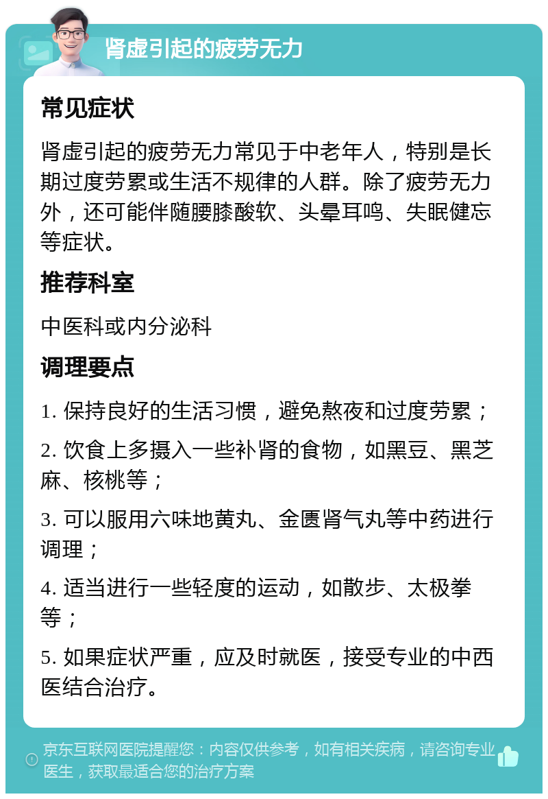 肾虚引起的疲劳无力 常见症状 肾虚引起的疲劳无力常见于中老年人，特别是长期过度劳累或生活不规律的人群。除了疲劳无力外，还可能伴随腰膝酸软、头晕耳鸣、失眠健忘等症状。 推荐科室 中医科或内分泌科 调理要点 1. 保持良好的生活习惯，避免熬夜和过度劳累； 2. 饮食上多摄入一些补肾的食物，如黑豆、黑芝麻、核桃等； 3. 可以服用六味地黄丸、金匮肾气丸等中药进行调理； 4. 适当进行一些轻度的运动，如散步、太极拳等； 5. 如果症状严重，应及时就医，接受专业的中西医结合治疗。