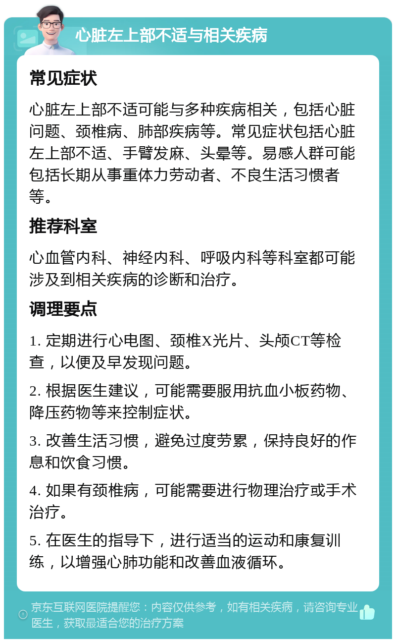 心脏左上部不适与相关疾病 常见症状 心脏左上部不适可能与多种疾病相关，包括心脏问题、颈椎病、肺部疾病等。常见症状包括心脏左上部不适、手臂发麻、头晕等。易感人群可能包括长期从事重体力劳动者、不良生活习惯者等。 推荐科室 心血管内科、神经内科、呼吸内科等科室都可能涉及到相关疾病的诊断和治疗。 调理要点 1. 定期进行心电图、颈椎X光片、头颅CT等检查，以便及早发现问题。 2. 根据医生建议，可能需要服用抗血小板药物、降压药物等来控制症状。 3. 改善生活习惯，避免过度劳累，保持良好的作息和饮食习惯。 4. 如果有颈椎病，可能需要进行物理治疗或手术治疗。 5. 在医生的指导下，进行适当的运动和康复训练，以增强心肺功能和改善血液循环。