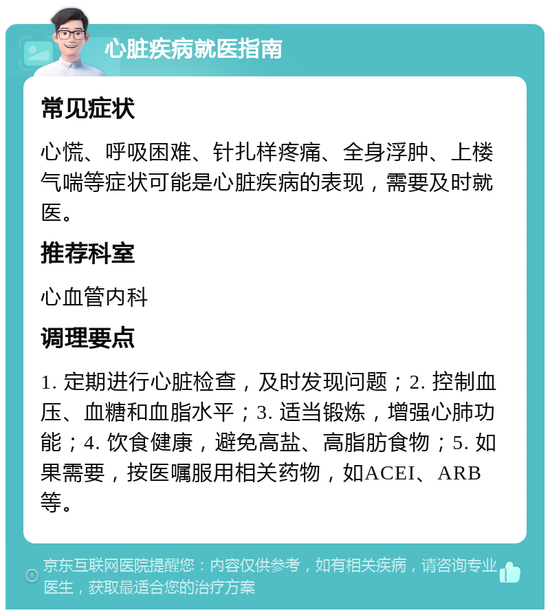 心脏疾病就医指南 常见症状 心慌、呼吸困难、针扎样疼痛、全身浮肿、上楼气喘等症状可能是心脏疾病的表现，需要及时就医。 推荐科室 心血管内科 调理要点 1. 定期进行心脏检查，及时发现问题；2. 控制血压、血糖和血脂水平；3. 适当锻炼，增强心肺功能；4. 饮食健康，避免高盐、高脂肪食物；5. 如果需要，按医嘱服用相关药物，如ACEI、ARB等。