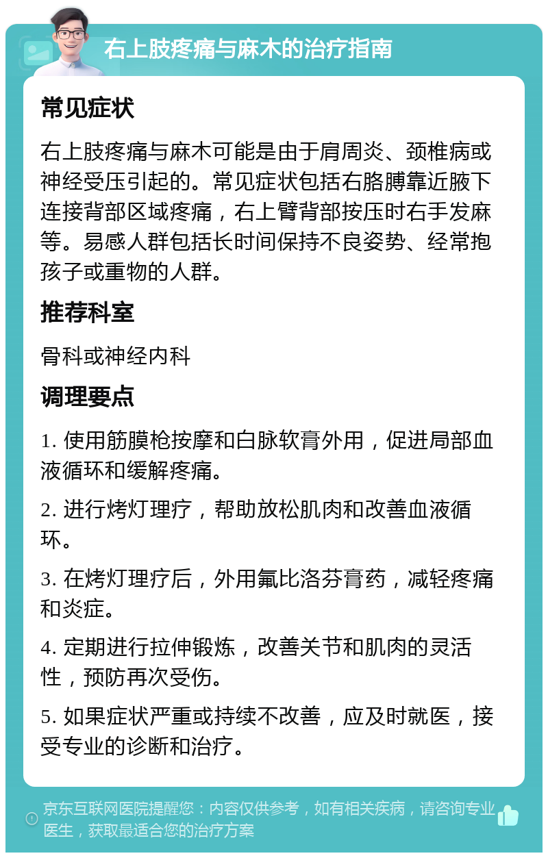 右上肢疼痛与麻木的治疗指南 常见症状 右上肢疼痛与麻木可能是由于肩周炎、颈椎病或神经受压引起的。常见症状包括右胳膊靠近腋下连接背部区域疼痛，右上臂背部按压时右手发麻等。易感人群包括长时间保持不良姿势、经常抱孩子或重物的人群。 推荐科室 骨科或神经内科 调理要点 1. 使用筋膜枪按摩和白脉软膏外用，促进局部血液循环和缓解疼痛。 2. 进行烤灯理疗，帮助放松肌肉和改善血液循环。 3. 在烤灯理疗后，外用氟比洛芬膏药，减轻疼痛和炎症。 4. 定期进行拉伸锻炼，改善关节和肌肉的灵活性，预防再次受伤。 5. 如果症状严重或持续不改善，应及时就医，接受专业的诊断和治疗。