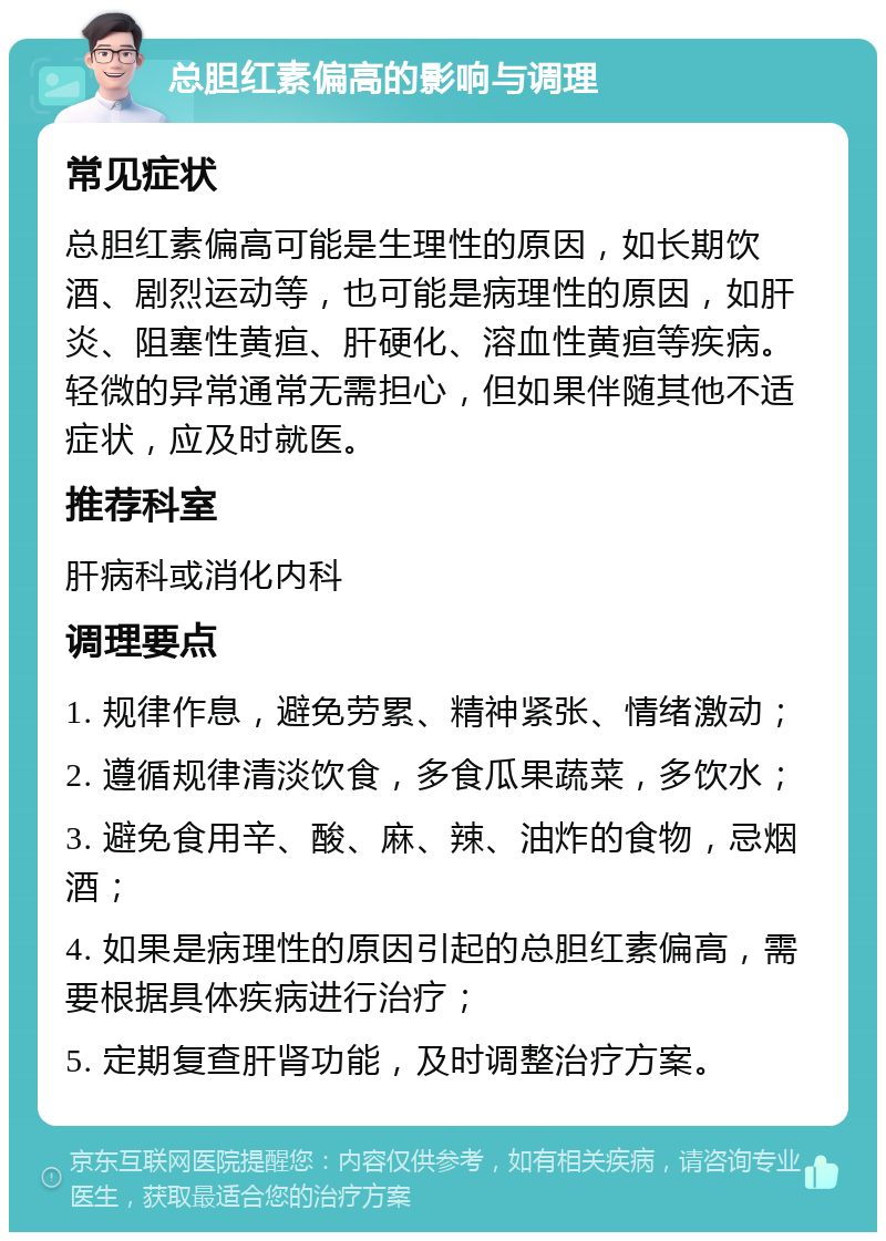 总胆红素偏高的影响与调理 常见症状 总胆红素偏高可能是生理性的原因，如长期饮酒、剧烈运动等，也可能是病理性的原因，如肝炎、阻塞性黄疸、肝硬化、溶血性黄疸等疾病。轻微的异常通常无需担心，但如果伴随其他不适症状，应及时就医。 推荐科室 肝病科或消化内科 调理要点 1. 规律作息，避免劳累、精神紧张、情绪激动； 2. 遵循规律清淡饮食，多食瓜果蔬菜，多饮水； 3. 避免食用辛、酸、麻、辣、油炸的食物，忌烟酒； 4. 如果是病理性的原因引起的总胆红素偏高，需要根据具体疾病进行治疗； 5. 定期复查肝肾功能，及时调整治疗方案。