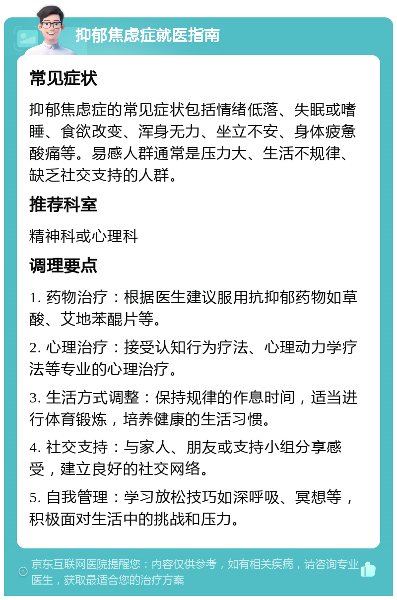 抑郁焦虑症就医指南 常见症状 抑郁焦虑症的常见症状包括情绪低落、失眠或嗜睡、食欲改变、浑身无力、坐立不安、身体疲惫酸痛等。易感人群通常是压力大、生活不规律、缺乏社交支持的人群。 推荐科室 精神科或心理科 调理要点 1. 药物治疗：根据医生建议服用抗抑郁药物如草酸、艾地苯醌片等。 2. 心理治疗：接受认知行为疗法、心理动力学疗法等专业的心理治疗。 3. 生活方式调整：保持规律的作息时间，适当进行体育锻炼，培养健康的生活习惯。 4. 社交支持：与家人、朋友或支持小组分享感受，建立良好的社交网络。 5. 自我管理：学习放松技巧如深呼吸、冥想等，积极面对生活中的挑战和压力。