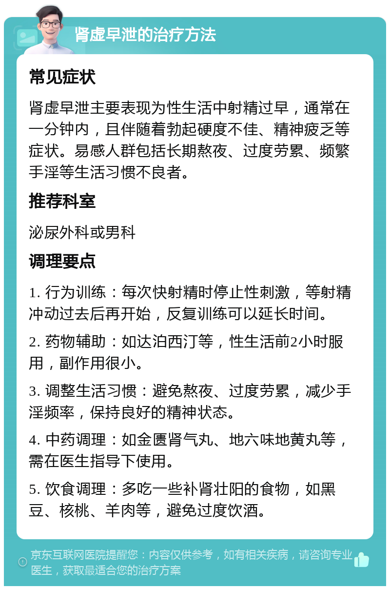 肾虚早泄的治疗方法 常见症状 肾虚早泄主要表现为性生活中射精过早，通常在一分钟内，且伴随着勃起硬度不佳、精神疲乏等症状。易感人群包括长期熬夜、过度劳累、频繁手淫等生活习惯不良者。 推荐科室 泌尿外科或男科 调理要点 1. 行为训练：每次快射精时停止性刺激，等射精冲动过去后再开始，反复训练可以延长时间。 2. 药物辅助：如达泊西汀等，性生活前2小时服用，副作用很小。 3. 调整生活习惯：避免熬夜、过度劳累，减少手淫频率，保持良好的精神状态。 4. 中药调理：如金匮肾气丸、地六味地黄丸等，需在医生指导下使用。 5. 饮食调理：多吃一些补肾壮阳的食物，如黑豆、核桃、羊肉等，避免过度饮酒。